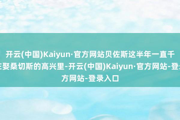 开云(中国)Kaiyun·官方网站贝佐斯这半年一直千里浸在娶桑切斯的高兴里-开云(中国)Kaiyun·官方网站-登录入口