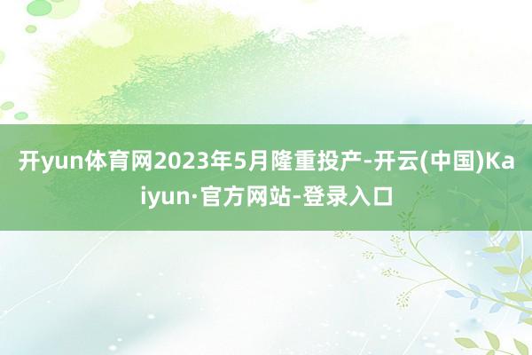 开yun体育网2023年5月隆重投产-开云(中国)Kaiyun·官方网站-登录入口