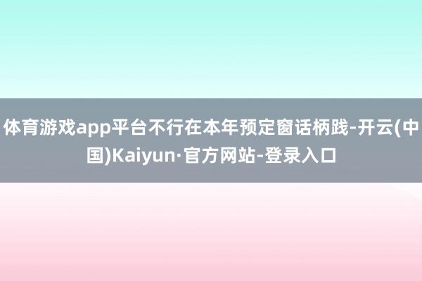 体育游戏app平台不行在本年预定窗话柄践-开云(中国)Kaiyun·官方网站-登录入口