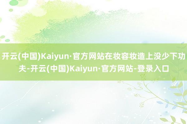 开云(中国)Kaiyun·官方网站在妆容妆造上没少下功夫-开云(中国)Kaiyun·官方网站-登录入口